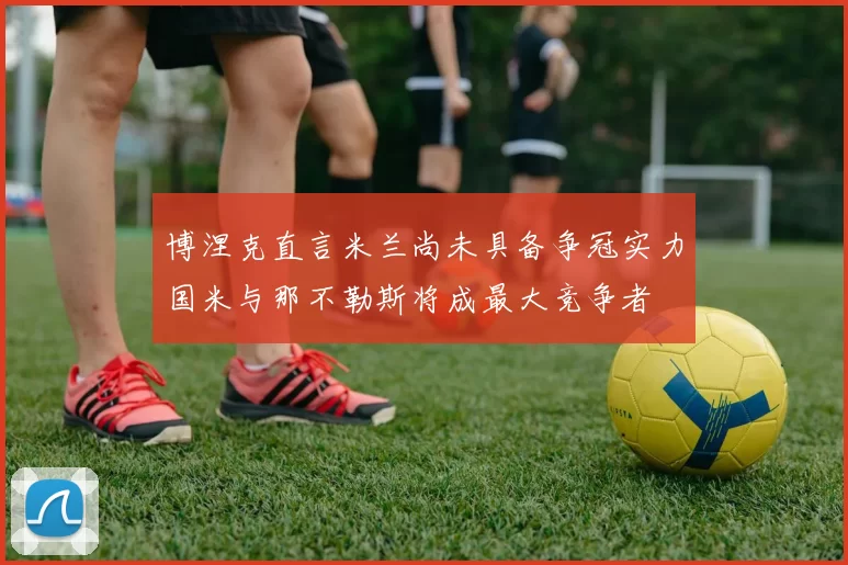 博涅克直言米兰尚未具备争冠实力国米与那不勒斯将成最大竞争者