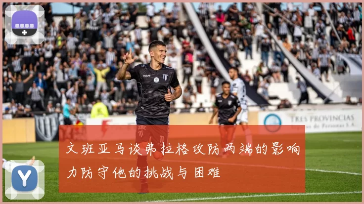 文班亚马谈弗拉格攻防两端的影响力防守他的挑战与困难