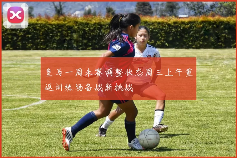皇马一周未赛调整状态周三上午重返训练场备战新挑战