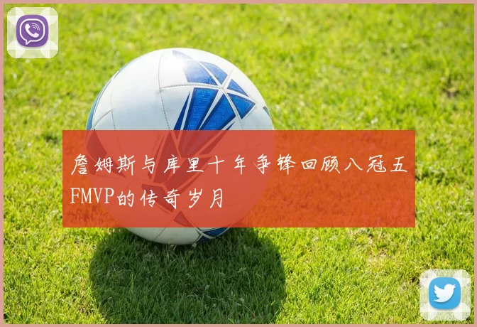 詹姆斯与库里十年争锋回顾八冠五FMVP的传奇岁月