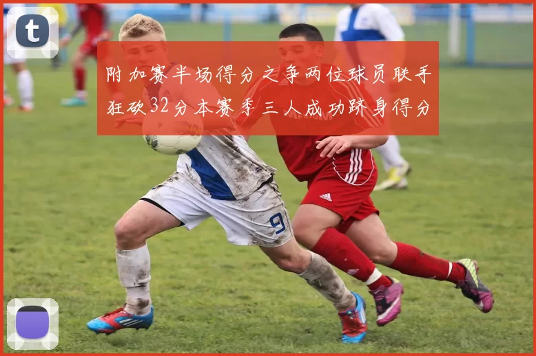 附加赛半场得分之争两位球员联手狂砍32分本赛季三人成功跻身得分榜前20