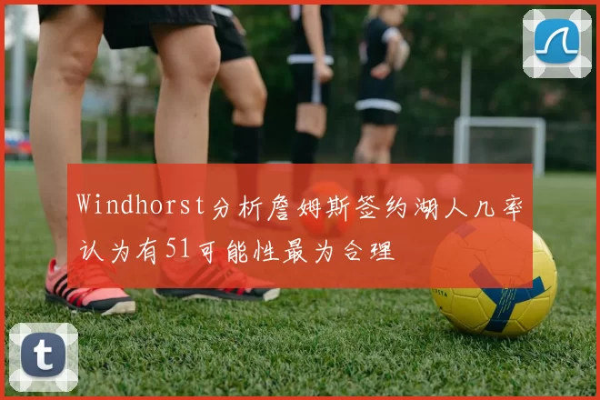 Windhorst分析詹姆斯签约湖人几率认为有51可能性最为合理