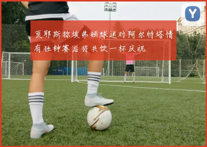 莫耶斯称埃弗顿球迷对阿尔特塔情有独钟赛后将共饮一杯庆祝