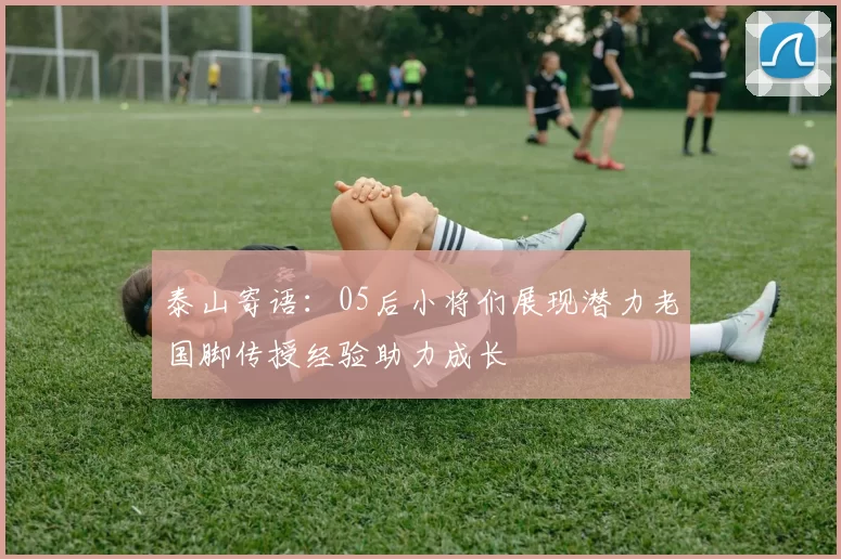 泰山寄语：05后小将们展现潜力老国脚传授经验助力成长