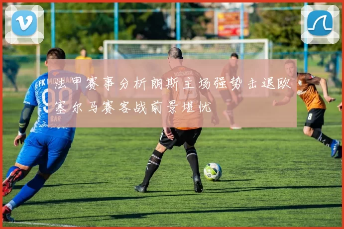 法甲赛事分析朗斯主场强势击退欧塞尔马赛客战前景堪忧