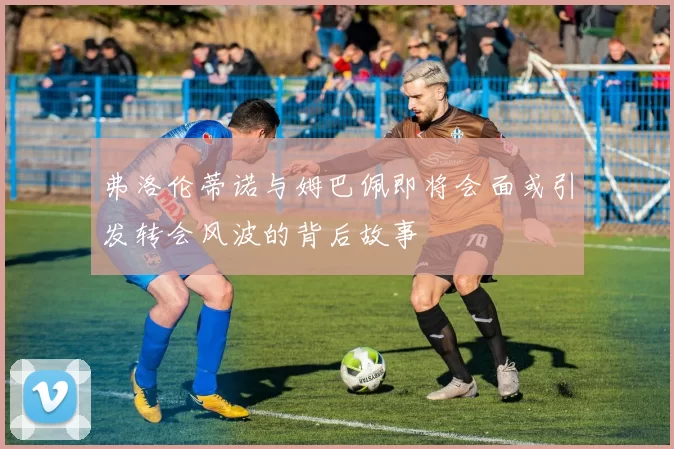 弗洛伦蒂诺与姆巴佩即将会面或引发转会风波的背后故事