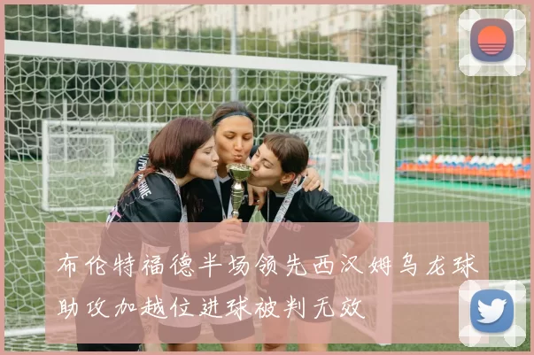布伦特福德半场领先西汉姆乌龙球助攻加越位进球被判无效