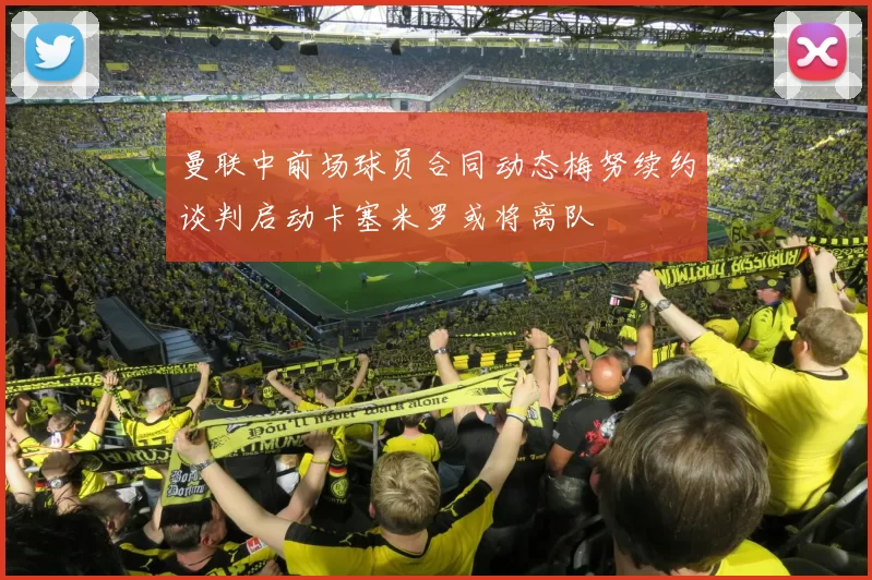 曼联中前场球员合同动态梅努续约谈判启动卡塞米罗或将离队