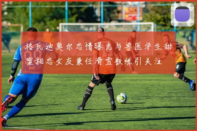 格瓦迪奥尔恋情曝光与兽医学生甜蜜相恋女友兼任滑雪教练引关注