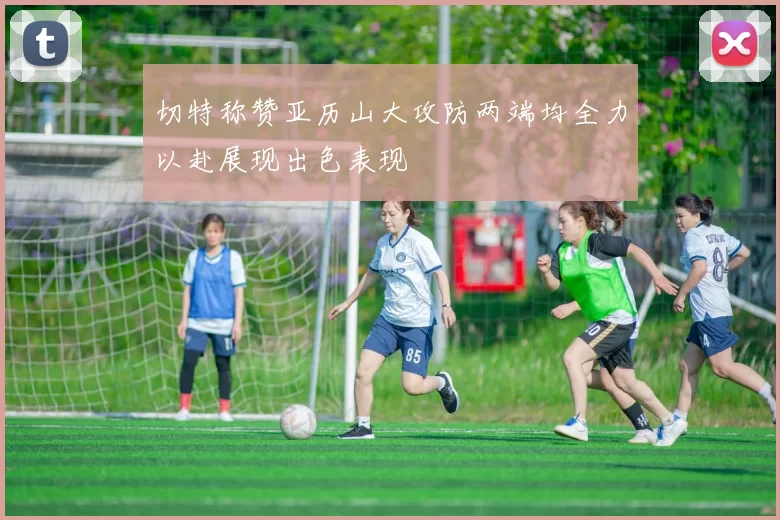 切特称赞亚历山大攻防两端均全力以赴展现出色表现