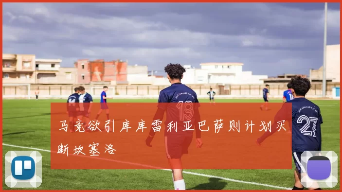 马竞欲引库库雷利亚巴萨则计划买断坎塞洛