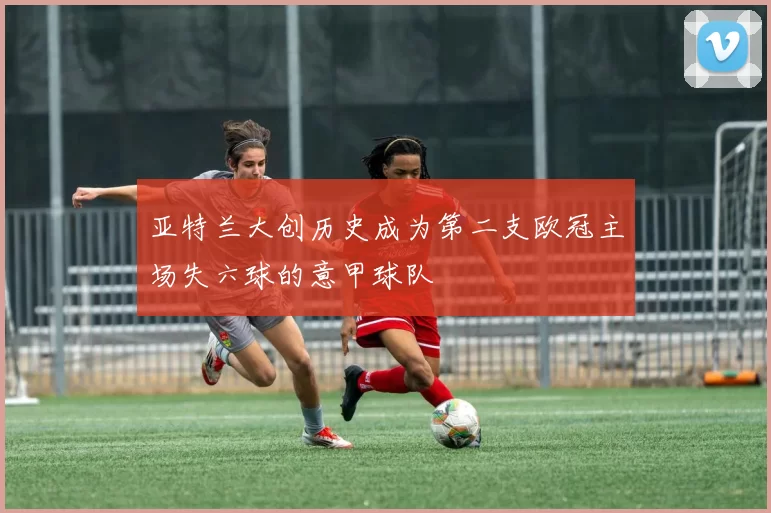 亚特兰大创历史成为第二支欧冠主场失六球的意甲球队