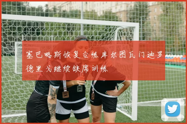塞巴略斯恢复合练库尔图瓦门迪罗德里戈继续缺席训练