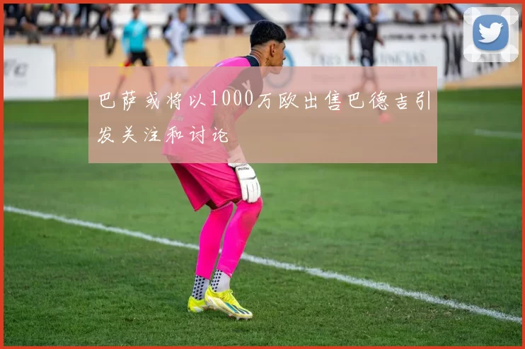 巴萨或将以1000万欧出售巴德吉引发关注和讨论