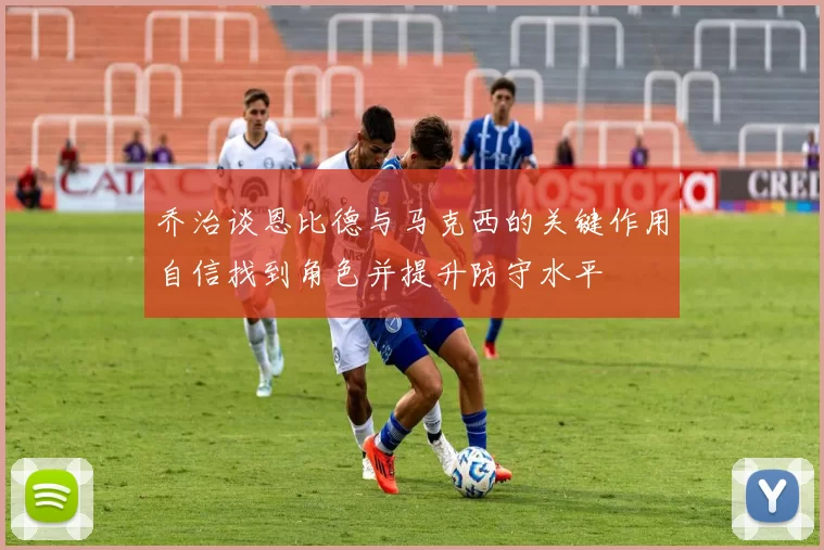 乔治谈恩比德与马克西的关键作用自信找到角色并提升防守水平