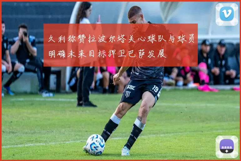 久利称赞拉波尔塔关心球队与球员明确未来目标捍卫巴萨发展